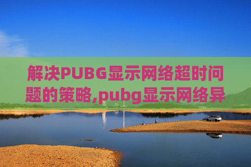解决PUBG显示网络超时问题的策略,pubg显示网络异常怎么办