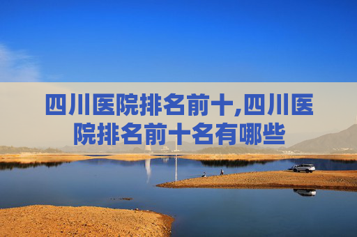 四川医院排名前十,四川医院排名前十名有哪些