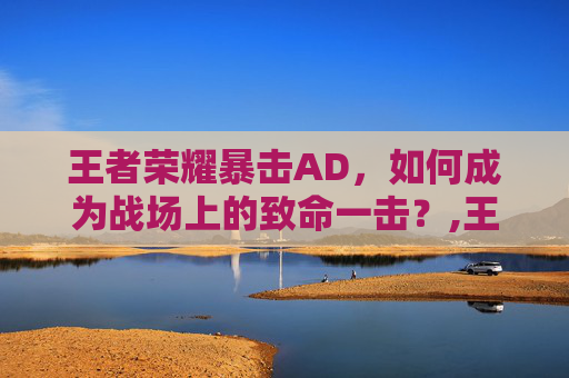 王者荣耀暴击AD，如何成为战场上的致命一击？,王者荣耀暴击三件套是哪三件