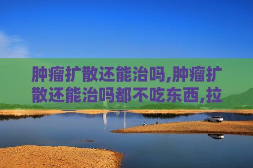 肿瘤扩散还能治吗,肿瘤扩散还能治吗都不吃东西,拉的都是黑水