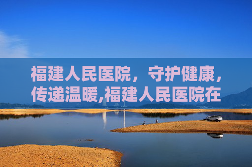 福建人民医院，守护健康，传递温暖,福建人民医院在哪里