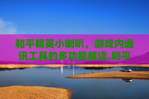 和平精英小喇叭，游戏内通讯工具的多功能解读,和平精英里的喇叭是干嘛用的