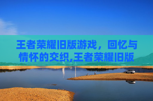 王者荣耀旧版游戏，回忆与情怀的交织,王者荣耀旧版游戏视频