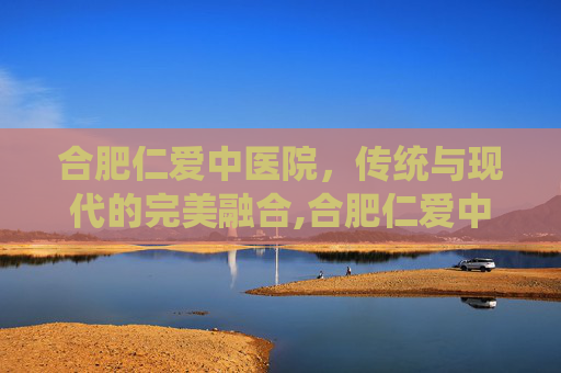 合肥仁爱中医院，传统与现代的完美融合,合肥仁爱中医院口碑很差