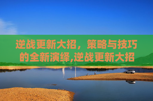 逆战更新大招，策略与技巧的全新演绎,逆战更新大招怎么用