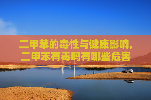 二甲苯的毒性与健康影响,二甲苯有毒吗有哪些危害