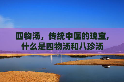 四物汤，传统中医的瑰宝,什么是四物汤和八珍汤
