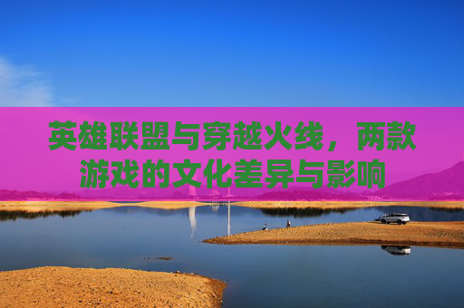 英雄联盟与穿越火线，两款游戏的文化差异与影响
