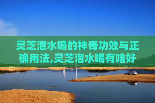 灵芝泡水喝的神奇功效与正确用法,灵芝泡水喝有啥好处