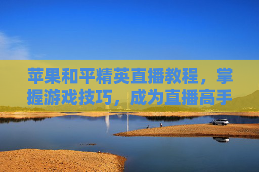 苹果和平精英直播教程，掌握游戏技巧，成为直播高手,苹果和平精英直播教程怎么开