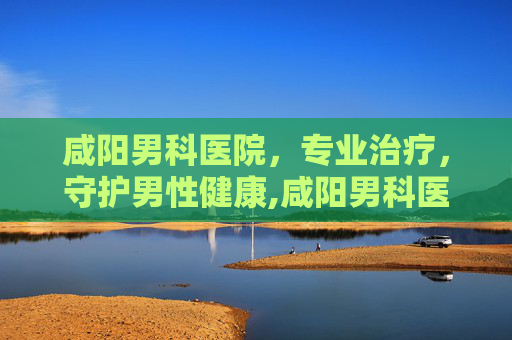 咸阳男科医院，专业治疗，守护男性健康,咸阳男科医院排名