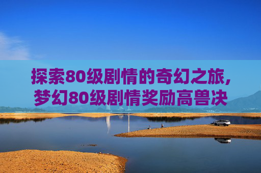 探索80级剧情的奇幻之旅,梦幻80级剧情奖励高兽决