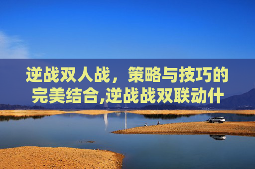 逆战双人战，策略与技巧的完美结合,逆战战双联动什么时候上线