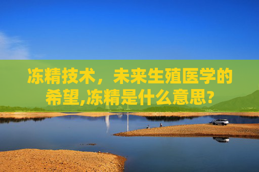 冻精技术，未来生殖医学的希望,冻精是什么意思?