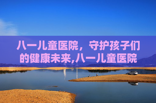八一儿童医院，守护孩子们的健康未来,八一儿童医院官网首页