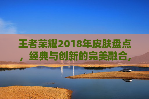 王者荣耀2018年皮肤盘点，经典与创新的完美融合,王者荣耀2018年限皮肤