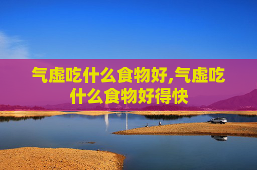 气虚吃什么食物好,气虚吃什么食物好得快