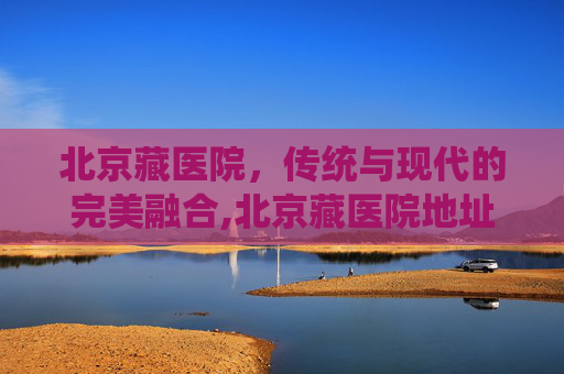北京藏医院，传统与现代的完美融合,北京藏医院地址在哪里