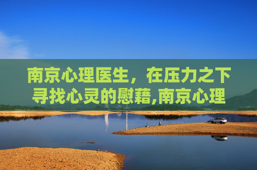 南京心理医生，在压力之下寻找心灵的慰藉,南京心理医生咨询青少年
