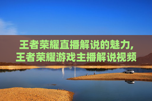王者荣耀直播解说的魅力,王者荣耀游戏主播解说视频