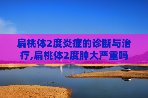 扁桃体2度炎症的诊断与治疗,扁桃体2度肿大严重吗