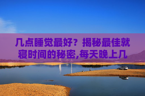 几点睡觉最好?揭秘最佳就寝时间的秘密,每天晚上几点睡觉最好 几点睡觉最好?揭秘最佳就寝时间的秘密,每天晚上几点睡觉最好