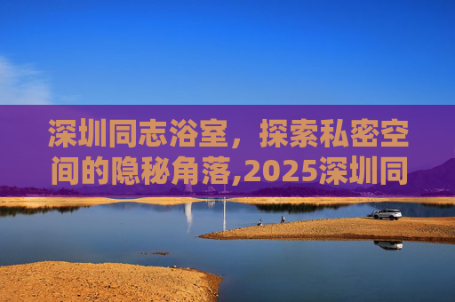 深圳同志浴室，探索私密空间的隐秘角落,2025深圳同志浴池地址和电话号码查询