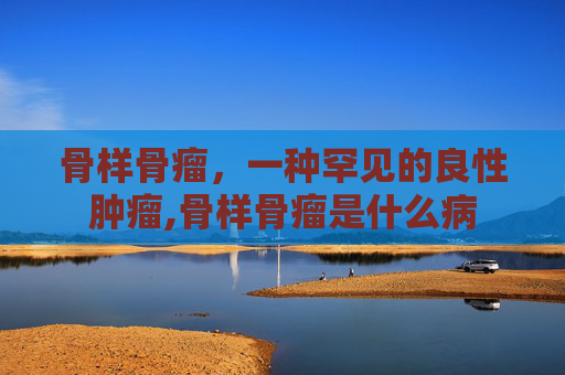 骨样骨瘤，一种罕见的良性肿瘤,骨样骨瘤是什么病