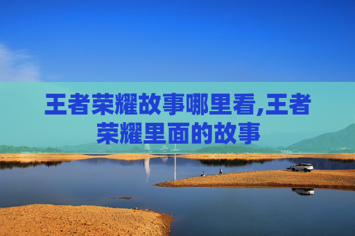 王者荣耀故事哪里看,王者荣耀里面的故事