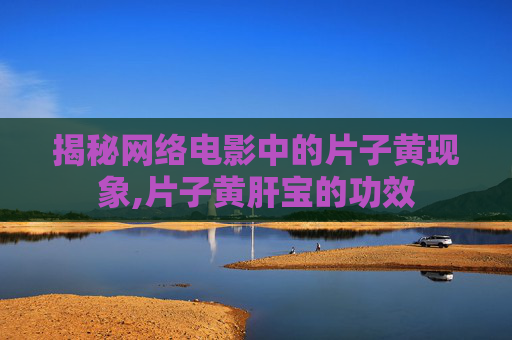 揭秘网络电影中的片子黄现象,片子黄肝宝的功效