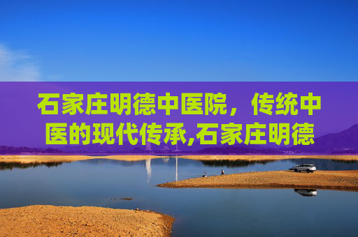 石家庄明德中医院，传统中医的现代传承,石家庄明德中医院皮肤科