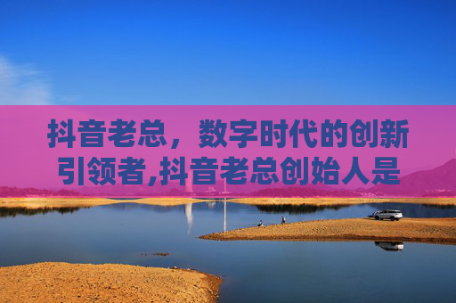 抖音老总，数字时代的创新引领者,抖音老总创始人是谁