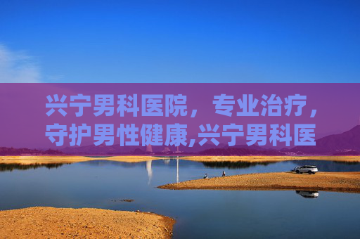 兴宁男科医院，专业治疗，守护男性健康,兴宁男科医院哪家好