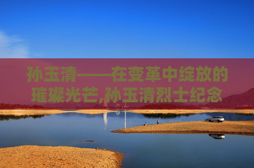 孙玉清——在变革中绽放的璀璨光芒,孙玉清烈士纪念馆