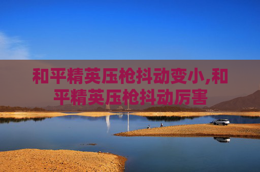 和平精英压枪抖动变小,和平精英压枪抖动厉害 和平精英压枪抖动变小,和平精英压枪抖动厉害