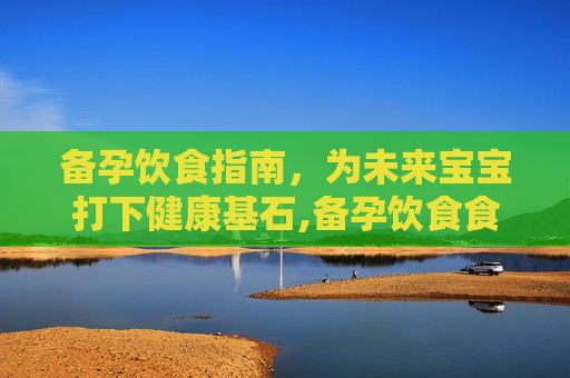备孕饮食指南，为未来宝宝打下健康基石,备孕饮食食谱大全