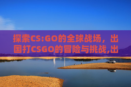 探索CS:GO的全球战场，出国打CSGO的冒险与挑战,出国打工正规官方渠道