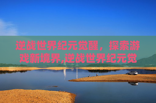 逆战世界纪元觉醒，探索游戏新境界,逆战世界纪元觉醒有什么用