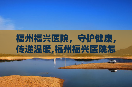 福州福兴医院，守护健康，传递温暖,福州福兴医院怎么样
