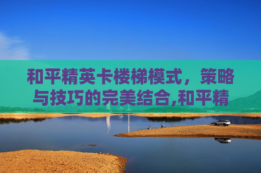 和平精英卡楼梯模式，策略与技巧的完美结合,和平精英卡楼梯模式怎么办
