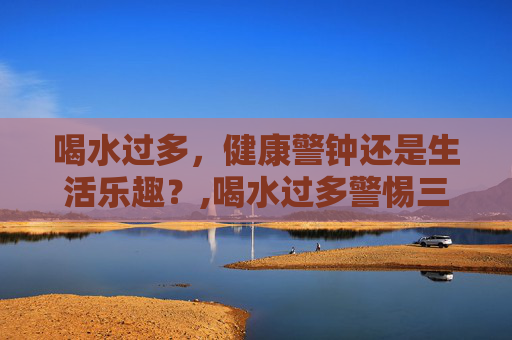 喝水过多，健康警钟还是生活乐趣？,喝水过多警惕三种病