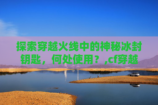 探索穿越火线中的神秘冰封钥匙，何处使用？,cf穿越火线冰封要塞