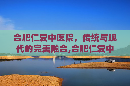 合肥仁爱中医院，传统与现代的完美融合,合肥仁爱中医院张剑