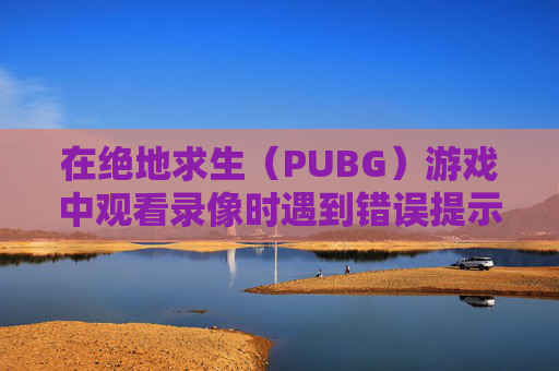 在绝地求生（PUBG）游戏中观看录像时遇到错误提示的解决方法,南京小学教师