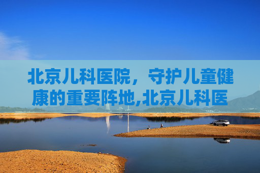 北京儿科医院，守护儿童健康的重要阵地,北京儿科医院排名