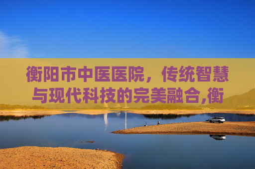 衡阳市中医医院，传统智慧与现代科技的完美融合,衡阳市中医医院官网