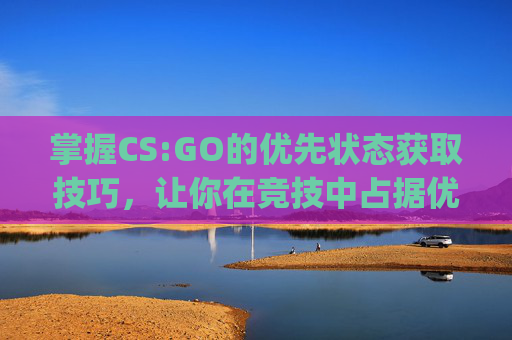 掌握CS:GO的优先状态获取技巧，让你在竞技中占据优势,Csgo优先模式开启步骤