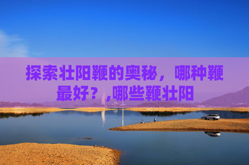 探索壮阳鞭的奥秘,哪种鞭最好?,哪些鞭壮阳 探索壮阳鞭的奥秘,哪种鞭最好?,哪些鞭壮阳