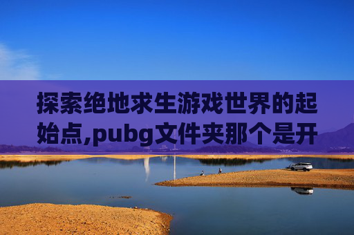 探索绝地求生游戏世界的起始点,pubg文件夹那个是开始游戏