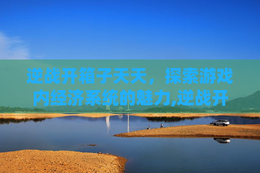 逆战开箱子天天,探索游戏内经济系统的魅力,逆战开箱子天天开吗 逆战开箱子天天,探索游戏内经济系统的魅力,逆战开箱子天天开吗